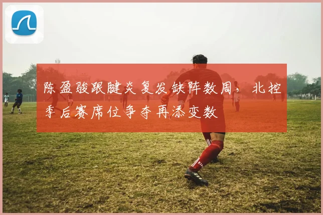 陈盈骏跟腱炎复发缺阵数周，北控季后赛席位争夺再添变数