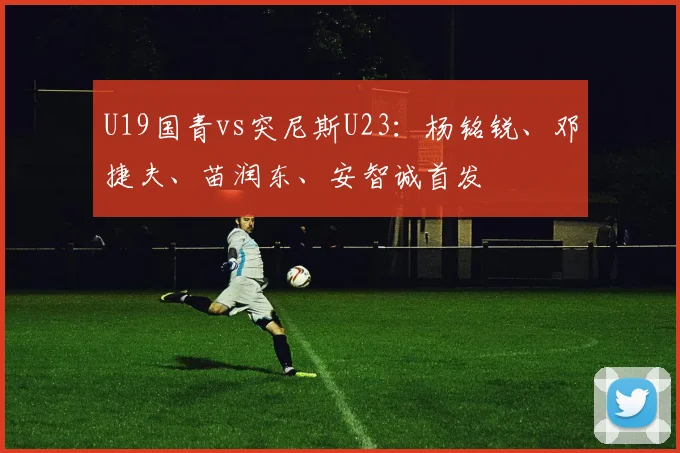 U19国青vs突尼斯U23:杨铭锐、邓捷夫、苗润东、安智诚首发
