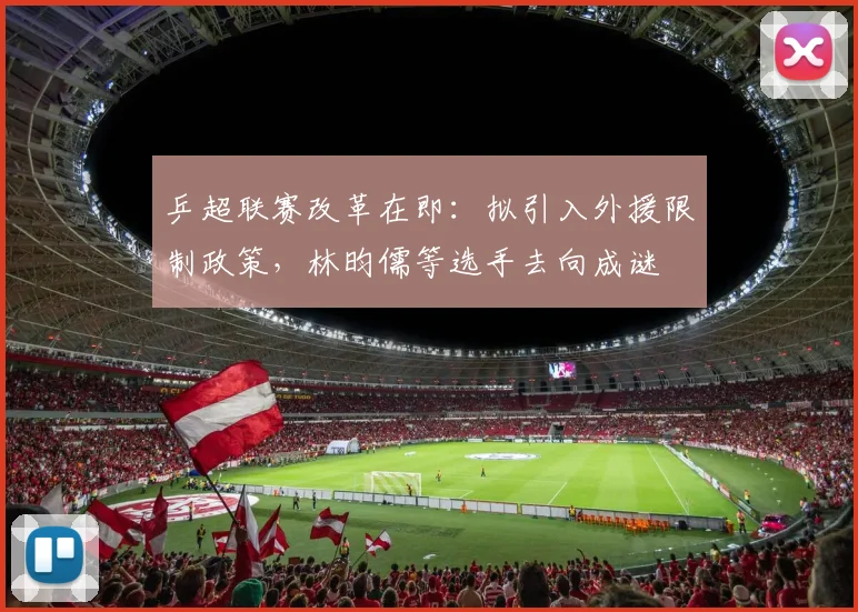 乒超联赛改革在即：拟引入外援限制政策，林昀儒等选手去向成谜