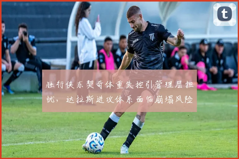 独行侠东契奇体重失控引管理层担忧,达拉斯进攻体系面临崩塌风险